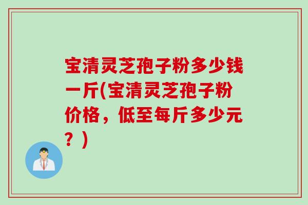 宝清灵芝孢子粉多少钱一斤(宝清灵芝孢子粉价格，低至每斤多少元？)