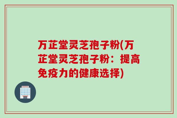 万芷堂灵芝孢子粉(万芷堂灵芝孢子粉：提高免疫力的健康选择)