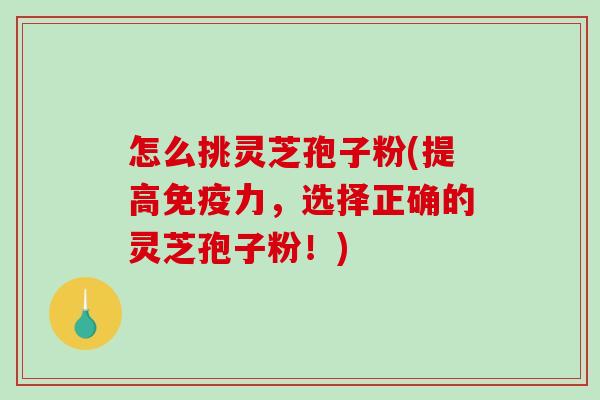 怎么挑灵芝孢子粉(提高免疫力，选择正确的灵芝孢子粉！)