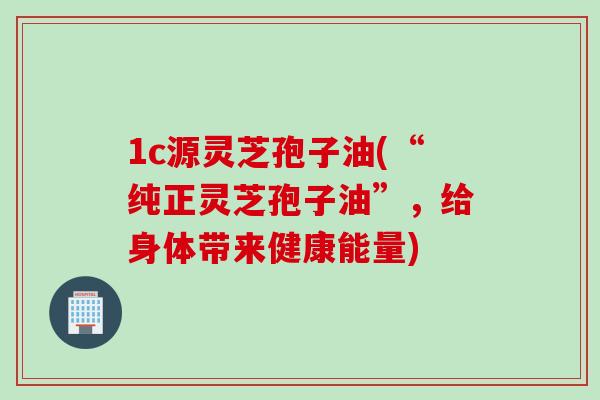 1c源灵芝孢子油(“纯正灵芝孢子油”，给身体带来健康能量)
