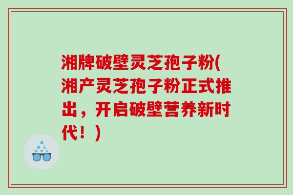 湘牌破壁灵芝孢子粉(湘产灵芝孢子粉正式推出,开启破壁营养新时代!) 湘牌破壁灵芝孢子粉(湘产灵芝孢子粉正式推出,开启破壁营养新时代!)