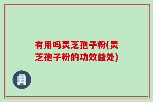 有用吗灵芝孢子粉(灵芝孢子粉的功效益处)