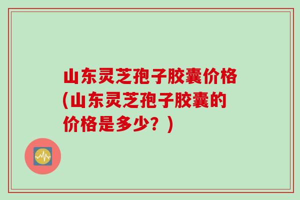 山东灵芝孢子胶囊价格(山东灵芝孢子胶囊的价格是多少？)
