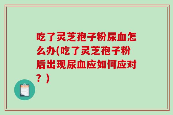 吃了灵芝孢子粉尿血怎么办(吃了灵芝孢子粉后出现尿血应如何应对？)