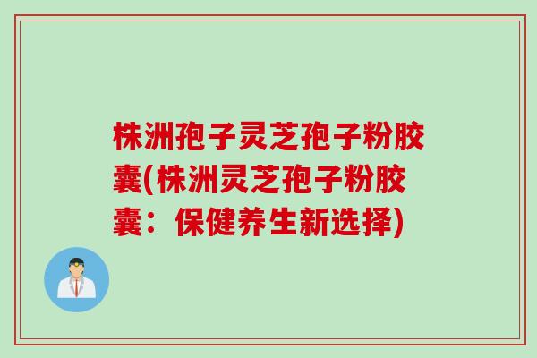 株洲孢子灵芝孢子粉胶囊(株洲灵芝孢子粉胶囊:保健养生新选择) 株洲孢子灵芝孢子粉胶囊(株洲灵芝孢子粉胶囊:保健养生新选择)