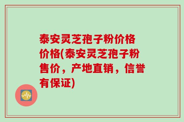 泰安灵芝孢子粉价格 价格(泰安灵芝孢子粉售价，产地直销，信誉有保证)