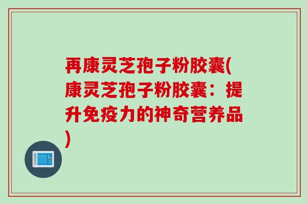 再康灵芝孢子粉胶囊(康灵芝孢子粉胶囊：提升免疫力的神奇营养品)