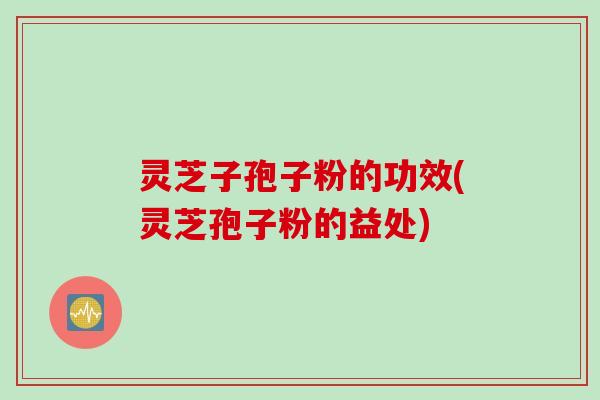 灵芝子孢子粉的功效(灵芝孢子粉的益处)