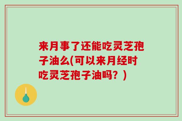 来月事了还能吃灵芝孢子油么(可以来月经时吃灵芝孢子油吗？)