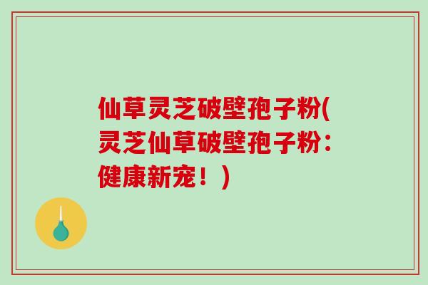 仙草灵芝破壁孢子粉(灵芝仙草破壁孢子粉：健康新宠！)