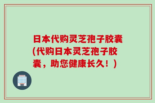 日本代购灵芝孢子胶囊(代购日本灵芝孢子胶囊，助您健康长久！)