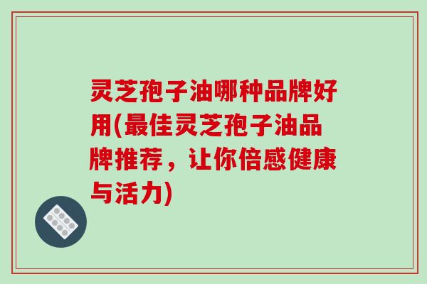 灵芝孢子油哪种品牌好用(最佳灵芝孢子油品牌推荐，让你倍感健康与活力)