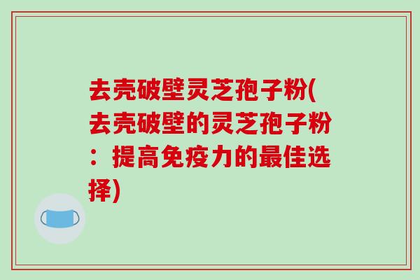 去壳破壁灵芝孢子粉(去壳破壁的灵芝孢子粉：提高免疫力的最佳选择)
