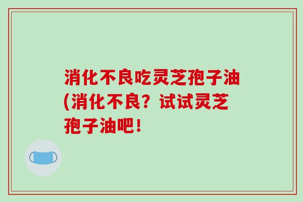 消化不良吃灵芝孢子油(消化不良？试试灵芝孢子油吧！