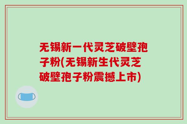 无锡新一代灵芝破壁孢子粉(无锡新生代灵芝破壁孢子粉震撼上市)