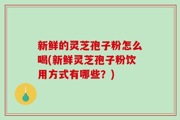新鲜的灵芝孢子粉怎么喝(新鲜灵芝孢子粉饮用方式有哪些？)