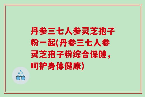 丹参三七人参灵芝孢子粉一起(丹参三七人参灵芝孢子粉综合保健，呵护身体健康)