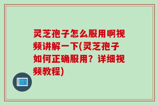 灵芝孢子怎么服用啊视频讲解一下(灵芝孢子如何正确服用？详细视频教程)