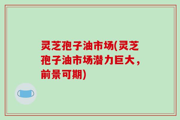灵芝孢子油市场(灵芝孢子油市场潜力巨大，前景可期)