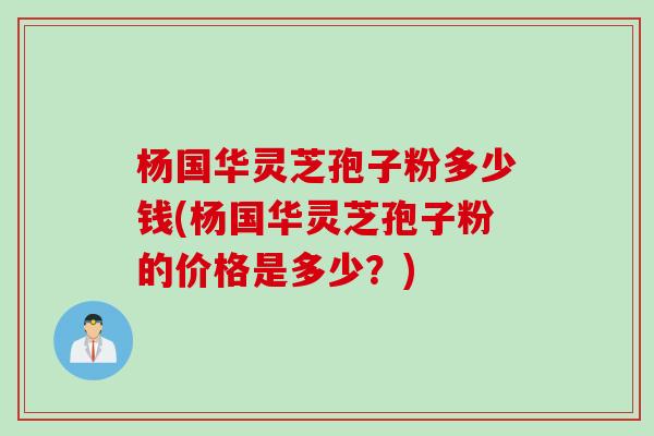 杨国华灵芝孢子粉多少钱(杨国华灵芝孢子粉的价格是多少？)