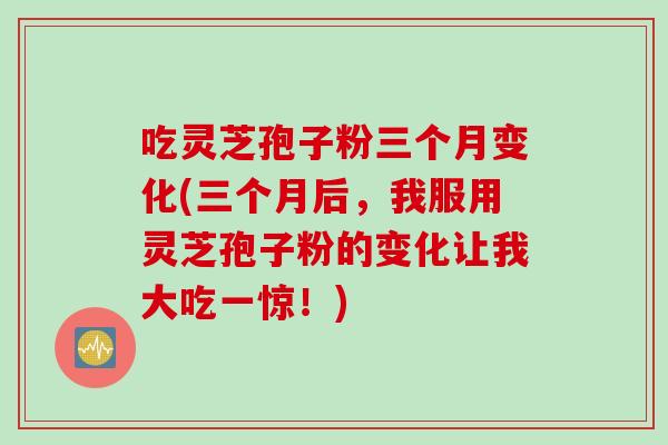 吃灵芝孢子粉三个月变化(三个月后，我服用灵芝孢子粉的变化让我大吃一惊！)