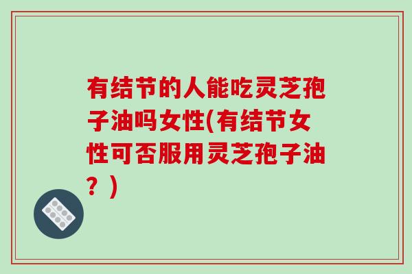 有结节的人能吃灵芝孢子油吗女性(有结节女性可否服用灵芝孢子油？)