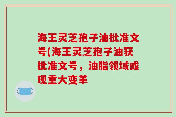 海王灵芝孢子油批准文号(海王灵芝孢子油获批准文号，油脂领域或现重大变革