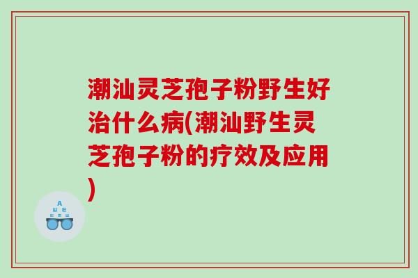 潮汕灵芝孢子粉野生好治什么病(潮汕野生灵芝孢子粉的疗效及应用)
