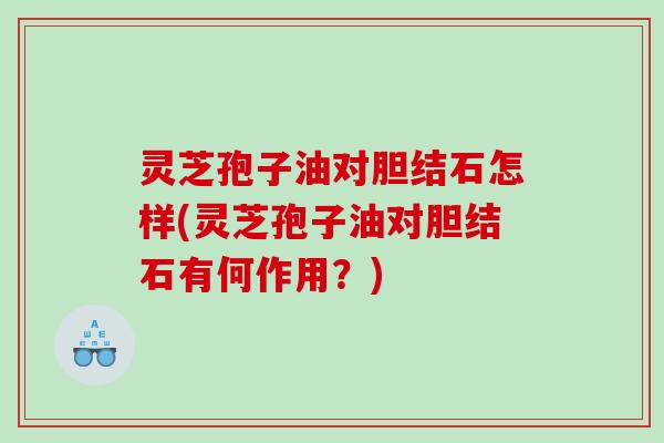 灵芝孢子油对胆结石怎样(灵芝孢子油对胆结石有何作用？)