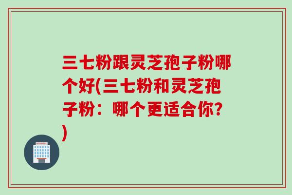 三七粉跟灵芝孢子粉哪个好(三七粉和灵芝孢子粉：哪个更适合你？)
