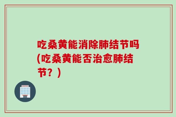 吃桑黄能消除肺结节吗(吃桑黄能否治愈肺结节？)