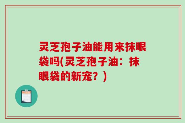 灵芝孢子油能用来抹眼袋吗(灵芝孢子油：抹眼袋的新宠？)
