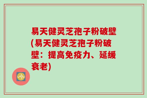易天健灵芝孢子粉破壁(易天健灵芝孢子粉破壁：提高免疫力、延缓衰老)
