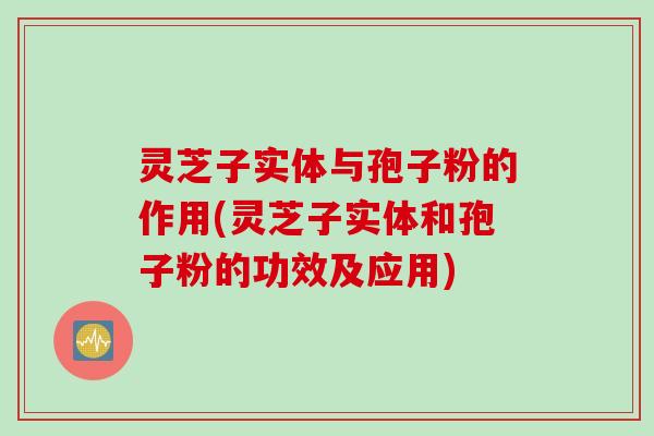 灵芝子实体与孢子粉的作用(灵芝子实体和孢子粉的功效及应用)