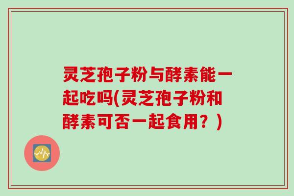灵芝孢子粉与酵素能一起吃吗(灵芝孢子粉和酵素可否一起食用？)
