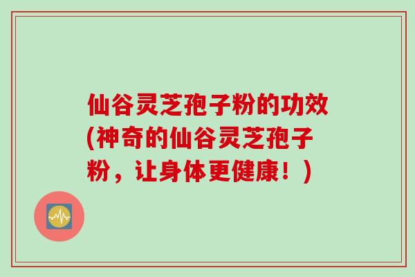 仙谷灵芝孢子粉的功效(神奇的仙谷灵芝孢子粉，让身体更健康！)