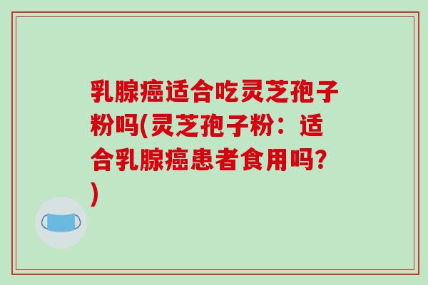 乳腺癌适合吃灵芝孢子粉吗(灵芝孢子粉：适合乳腺癌患者食用吗？)