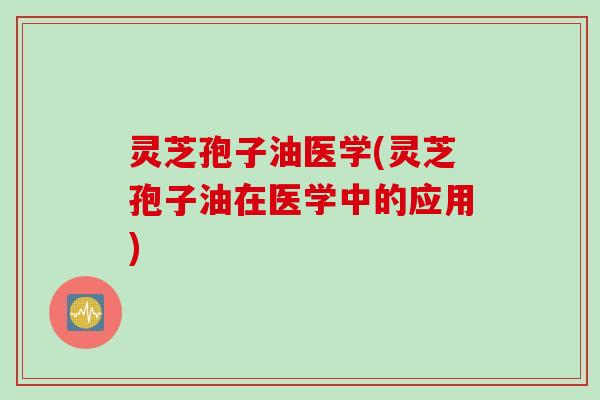 灵芝孢子油医学(灵芝孢子油在医学中的应用)