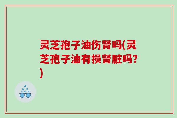 灵芝孢子油伤肾吗(灵芝孢子油有损肾脏吗？)
