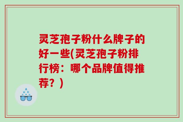灵芝孢子粉什么牌子的好一些(灵芝孢子粉排行榜：哪个品牌值得推荐？)
