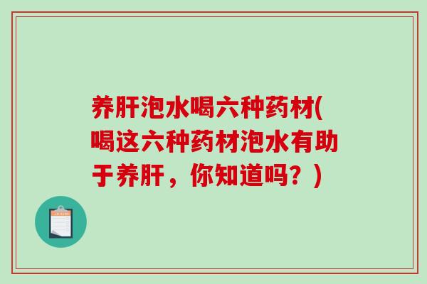 养肝泡水喝六种药材(喝这六种药材泡水有助于养肝，你知道吗？)