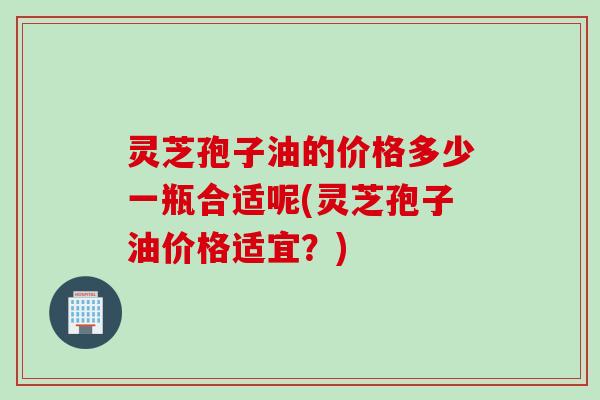 灵芝孢子油的价格多少一瓶合适呢(灵芝孢子油价格适宜？)
