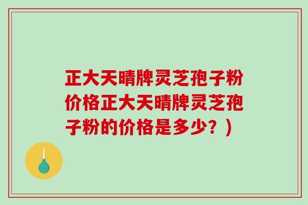 正大天晴牌灵芝孢子粉价格正大天晴牌灵芝孢子粉的价格是多少？)