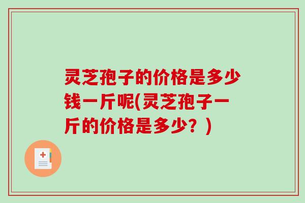 灵芝孢子的价格是多少钱一斤呢(灵芝孢子一斤的价格是多少？)