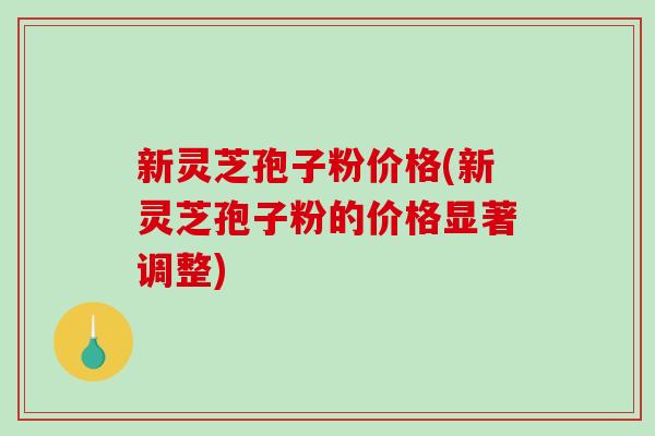 新灵芝孢子粉价格(新灵芝孢子粉的价格显著调整)