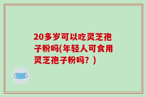 20多岁可以吃灵芝孢子粉吗(年轻人可食用灵芝孢子粉吗？)