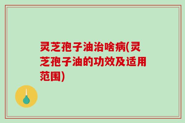 灵芝孢子油治啥病(灵芝孢子油的功效及适用范围)