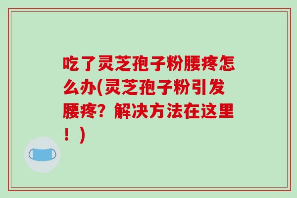 吃了灵芝孢子粉腰疼怎么办(灵芝孢子粉引发腰疼？解决方法在这里！)