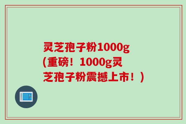 灵芝孢子粉1000g(重磅！1000g灵芝孢子粉震撼上市！)