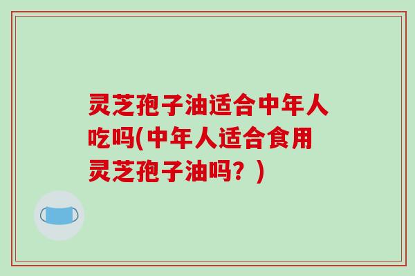 灵芝孢子油适合中年人吃吗(中年人适合食用灵芝孢子油吗？)